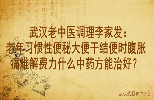 武汉老中医调理李家发：老年习惯性便秘大便干结便时腹胀痛难解费力什么中药方能治好？