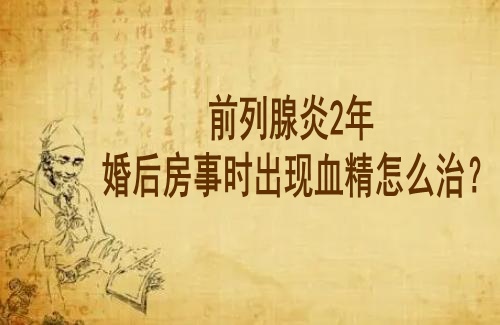 湖北武汉这边有一个好点的男科老中医鲁本堂：前列腺炎2年婚后房事时出现血精怎么治？