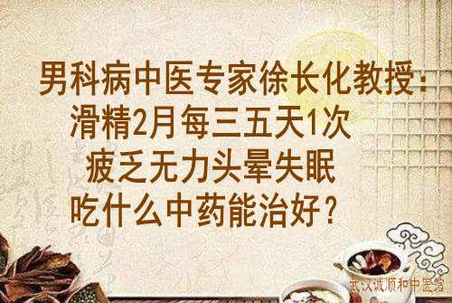 男科病中医专家徐长化教授：滑精2月每三五天1次疲乏无力头晕失眠吃什么中药能治好？