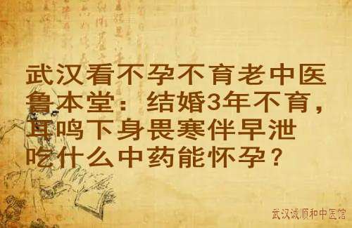武汉看不孕不育老中医鲁本堂：结婚3年不育，耳鸣下身畏寒伴早泄吃什么中药能怀孕？