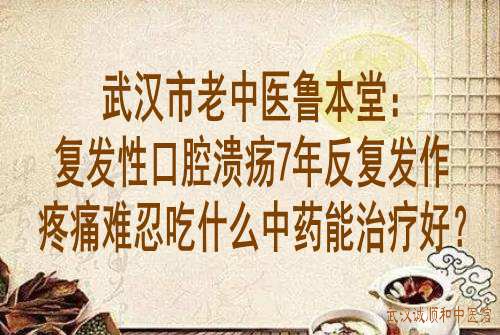 武汉市老中医鲁本堂：复发性口腔溃疡7年反复发作疼痛难忍吃什么中药能治疗好？