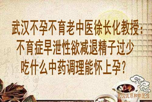 武汉不孕不育老中医徐长化教授：不育症早泄性欲减退精子过少吃什么中药调理能怀上孕？
