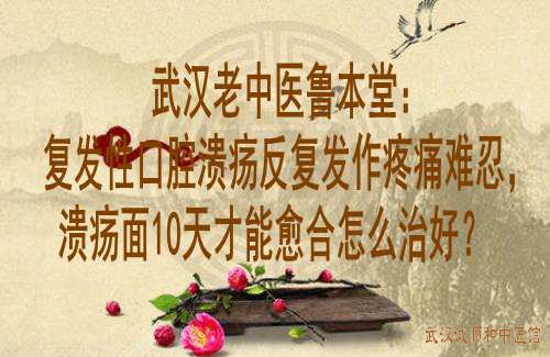 武汉老中医鲁本堂：复发性口腔溃疡反复发作疼痛难忍，溃疡面10天才能愈合怎么治好？