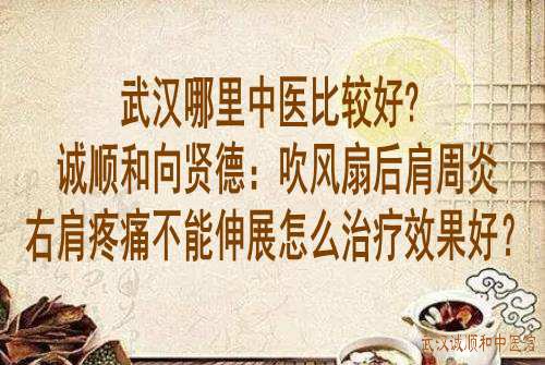 武汉哪里中医比较好?诚顺和向贤德：吹风扇后肩周炎右肩疼痛不能伸展怎么治疗效果好？