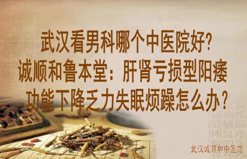 武汉看男科哪个中医院好?诚顺和鲁本堂：肝肾亏损型阳痿功能下降乏力失眠烦躁怎么办？