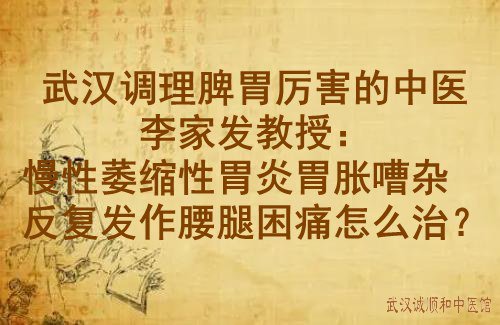 武汉调理脾胃厉害的中医李家发教授：慢性萎缩性胃炎胃胀嘈杂反复发作腰腿困痛怎么治？