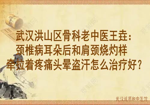 武汉洪山区骨科老中医王垚：颈椎病耳朵后和肩颈烧灼样牵拉着疼痛头晕盗汗怎么治疗好？