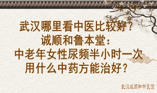 武汉哪里看中医比较好？诚顺和鲁本堂：中老年女性尿频半小时一次用什么中药方能治好？