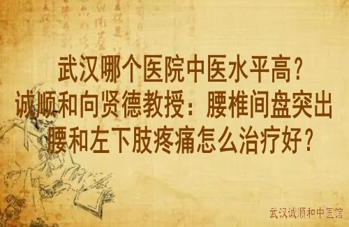 武汉哪个医院中医水平高？诚顺和向贤德教授：腰椎间盘突出腰和左下肢疼痛怎么治疗好？
