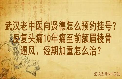 武汉老中医向贤德怎么预约挂号？反复头痛10年痛至前额眉棱骨遇风、经期加重怎么治？