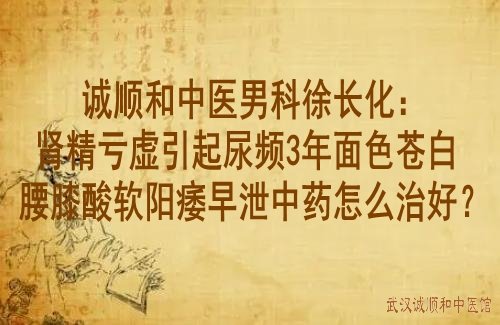 诚顺和中医男科徐长化：肾精亏虚引起尿频3年面色苍白腰膝酸软阳痿早泄中药怎么治好？