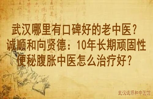 武汉哪里有口碑好的老中医？诚顺和向贤德：10年长期顽固性便秘腹胀中医怎么治疗好？