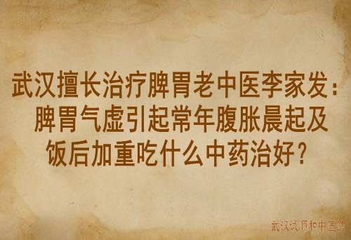 武汉擅长治疗脾胃老中医李家发：脾胃气虚引起常年腹胀晨起及饭后加重吃什么中药治好？