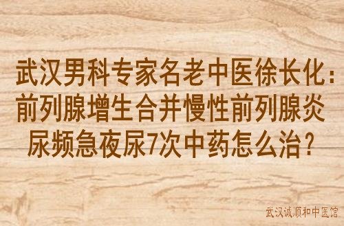 武汉男科专家名老中医徐长化：前列腺增生合并慢性前列腺炎尿频急夜尿7次中药怎么治？