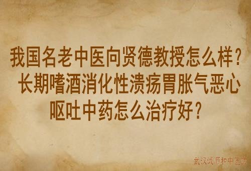 我国名老中医向贤德教授怎么样？长期嗜酒消化性溃疡胃胀气恶心呕吐中药怎么治疗好？