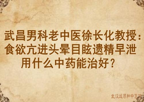 武昌男科老中医徐长化教授：食欲亢进头晕目眩遗精早泄用什么中药能治好？