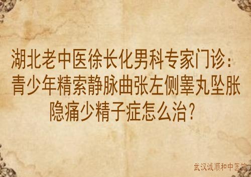 湖北老中医徐长化男科专家门诊：青少年精索静脉曲张左侧睾丸坠胀隐痛少精子症怎么治？