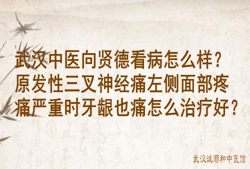 武汉中医向贤德看病怎么样？原发性三叉神经痛左侧面部疼痛严重时牙龈也痛怎么治疗好？