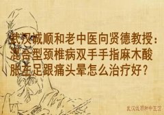 武汉诚顺和老中医向贤德教授：混合型颈椎病双手手指麻木酸胀左足跟痛头
