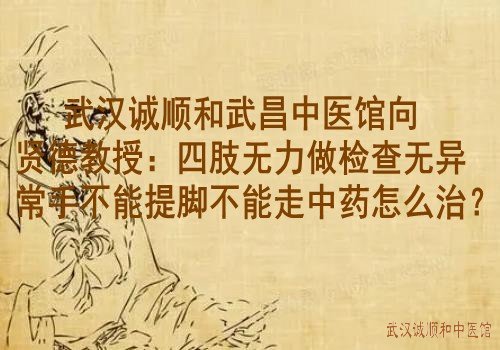 武汉诚顺和武昌中医馆向贤德教授：四肢无力做检查无异常手不能提脚不能走中药怎么治？