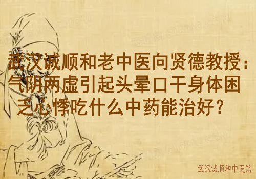 武汉诚顺和老中医向贤德教授：气阴两虚引起头晕口干身体困乏心悸吃什么中药能治好？