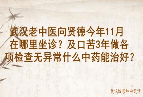 武汉老中医向贤德今年11月在哪里坐诊？及口苦3年做各项检查无异常什么中药能治好？