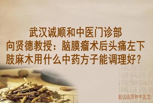 武汉诚顺和中医门诊部向贤德教授：脑膜瘤术后头痛左下肢麻木用什么中药方子能调理好？