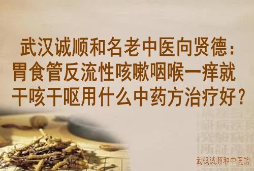 武汉诚顺和名老中医向贤德：胃食管反流性咳嗽咽喉一痒就干咳干呕用什么中药方治疗好？