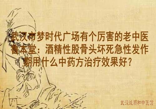 武汉市梦时代广场有个厉害的老中医鲁本堂：酒精性股骨头坏死急性发作期用什么中药方治疗效果好？