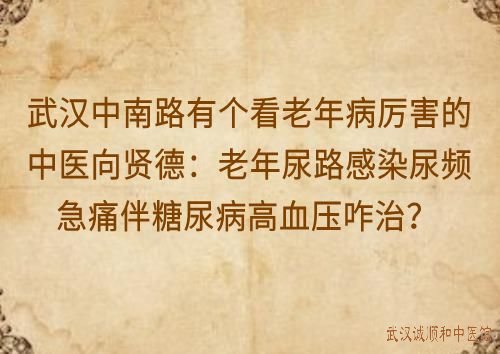 武汉中南路有个看老年病厉害的中医向贤德：老年尿路感染尿频急痛伴糖尿病高血压咋治？