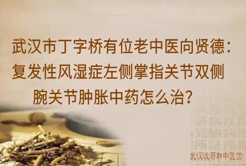 武汉市丁字桥有位厉害的老中医向贤德：复发性风湿症左侧掌指关节双侧腕关节肿胀中药怎么治？