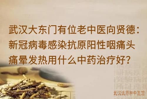 武汉大东门有位老中医向贤德：新冠病毒感染抗原阳性咽痛头痛晕发热用什么中药治疗好？