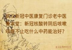 武汉新冠中医康复门诊老中医鲁本堂：新冠核酸转阴后咳嗽咳痰不止吃什么