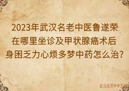 2023年武汉名老中医鲁遂荣在哪里坐诊及甲状腺癌术后身困乏力心烦多梦中药怎么治？