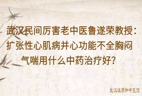 武汉民间厉害老中医鲁遂荣教授：扩张性心肌病并心功能不全胸闷气喘用什么中药治疗好？