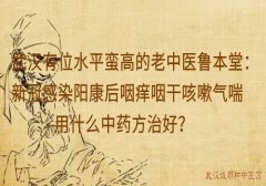 武汉有位水平蛮高的老中医鲁本堂：新冠感染阳康后咽痒咽干咳嗽气喘用什