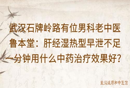 武汉石牌岭路有位男科老中医鲁本堂：肝经湿热型早泄不足一分钟用什么中药方治疗效果好？