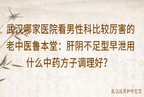 武汉哪家医院看男性科比较厉害的老中医鲁本堂：肝阴不足型早泄用什么中药方调理好？