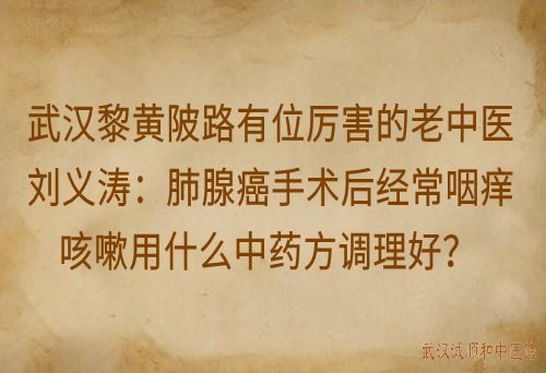 武汉黎黄陂路有位厉害的老中医刘义涛：肺腺癌手术后经常咽痒咳嗽用什么中药方调理好？