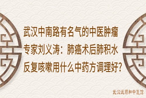 武汉中南路有名气的中医肿瘤专家刘义涛：肺癌术后肺积水反复咳嗽用什么中药方调理好？