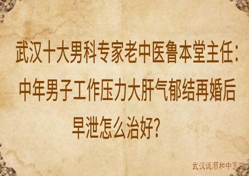 武汉十大男科专家老中医鲁本堂主任：中年男子工作压力大肝气郁结再婚后早泄怎么治？