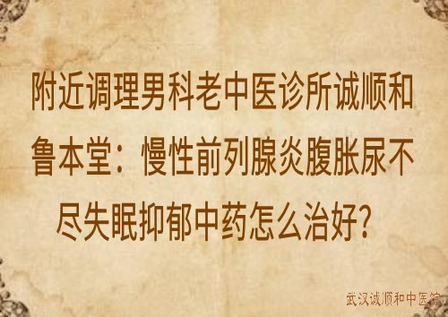 附近调理男科老中医诊所诚顺和鲁本堂：慢性前列腺炎腹胀尿不尽失眠抑郁中药怎么治好？