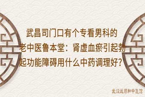 武昌司门口有个专看男科的老中医鲁本堂：肾虚血瘀引起勃起功能障碍用什么中药方调理好？