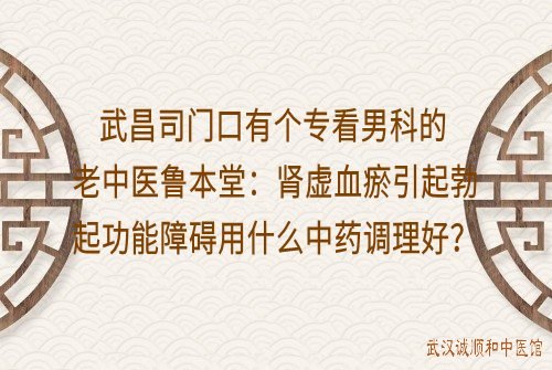 武昌司门口有个专看男科的老中医鲁本堂：肾虚血瘀引起勃起功能障碍用什么中药方调理好？