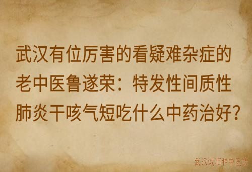 武汉有位厉害的看疑难杂症的老中医鲁遂荣：特发性间质性肺炎干咳气短吃什么中药治好？