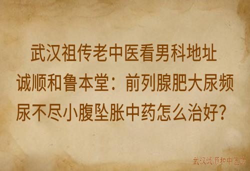 武汉祖传老中医看男科地址诚顺和鲁本堂：前列腺肥大尿频尿不尽小腹坠胀中药怎么治好？