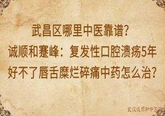 武昌区哪里中医靠谱？诚顺和蹇峰：复发性口腔溃疡5年好不了唇舌糜烂碎痛
