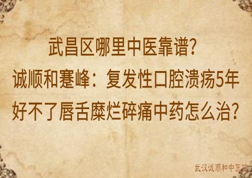 武昌区哪里中医靠谱?诚顺和蹇峰：复发性口腔溃疡5年好不了唇舌糜烂碎痛中药怎么治？