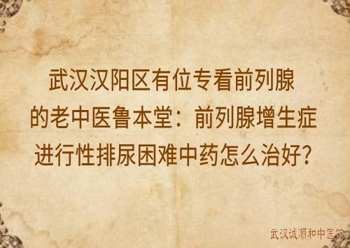 武汉汉阳区有位专看前列腺的老中医鲁本堂：前列腺增生症进行性排尿困难中药怎么治好？