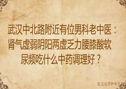 武汉中北路附近有位男科老中医：肾气虚弱阴阳两虚乏力腰膝酸软尿频吃什么中药调理好？